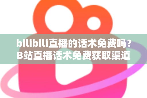 bilibili直播的话术免费吗？B站直播话术免费获取渠道与实用创作指南全解析