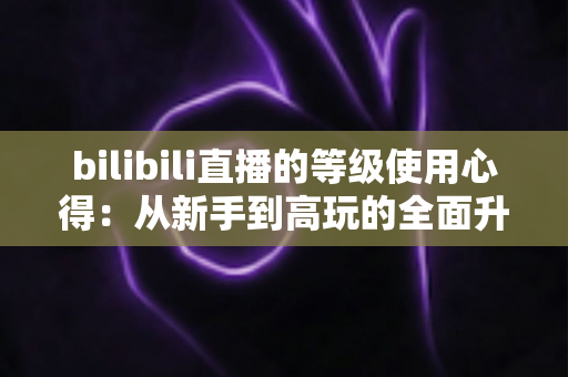bilibili直播的等级使用心得：从新手到高玩的全面升级指南与实用技巧分享