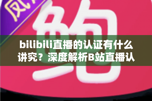 bilibili直播的认证有什么讲究？深度解析B站直播认证条件、流程与避坑指南