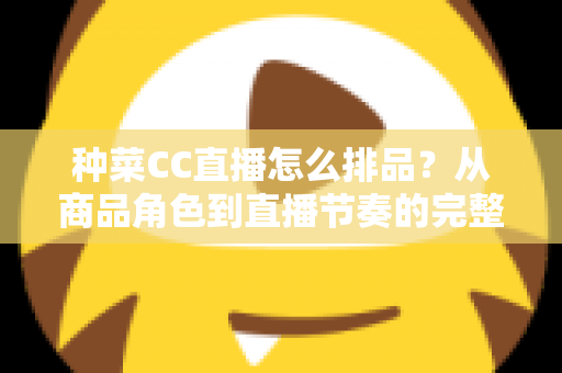 种菜CC直播怎么排品?从商品角色到直播节奏的完整排品实操指南 种菜CC直播怎么排品?从商品角色到直播节奏的完整排品实操指南