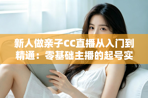 新人做亲子CC直播从入门到精通:零基础主播的起号实战指南 新人做亲子CC直播从入门到精通:零基础主播的起号实战指南