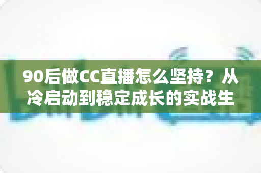 90后做CC直播怎么坚持？从冷启动到稳定成长的实战生存指南
