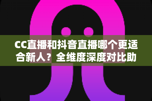 CC直播和抖音直播哪个更适合新人？全维度深度对比助你选出最佳起航平台