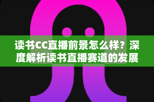 读书CC直播前景怎么样？深度解析读书直播赛道的发展潜力与变现机遇