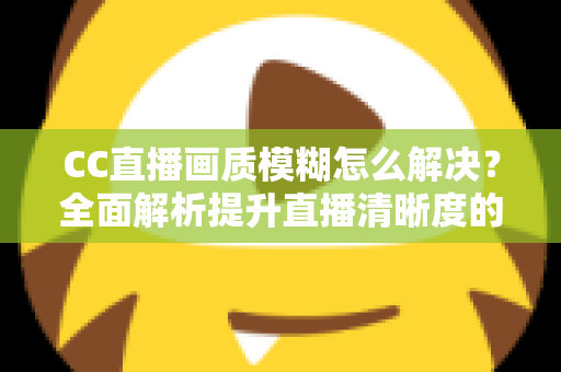CC直播画质模糊怎么解决？全面解析提升直播清晰度的实用技巧