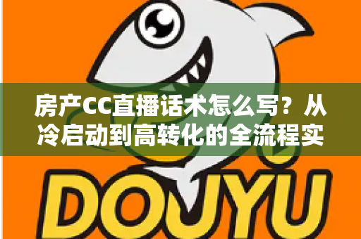 房产CC直播话术怎么写？从冷启动到高转化的全流程实战指南