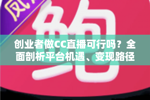 创业者做CC直播可行吗？全面剖析平台机遇、变现路径与实战策略，助你少走弯路