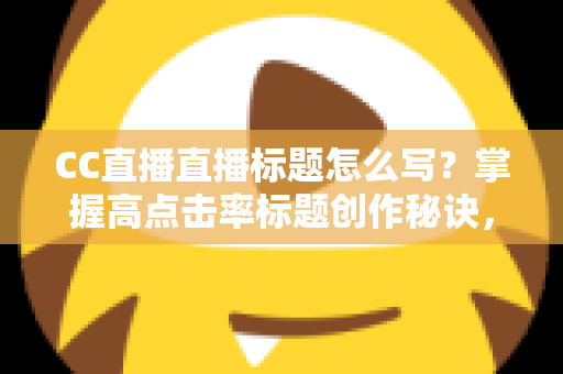 CC直播直播标题怎么写？掌握高点击率标题创作秘诀，让直播间人气翻倍增长
