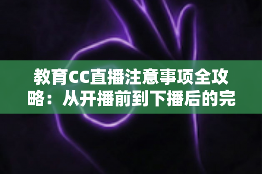 教育CC直播注意事项全攻略：从开播前到下播后的完整避坑指南