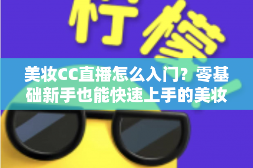 美妆CC直播怎么入门?零基础新手也能快速上手的美妆直播实战全攻略 美妆CC直播怎么入门?零基础新手也能快速上手的美妆直播实战全攻略