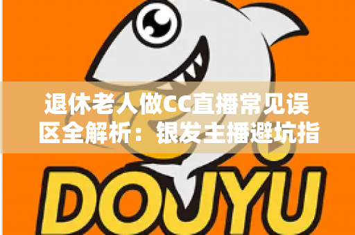 退休老人做CC直播常见误区全解析：银发主播避坑指南，让晚年直播之路越走越顺