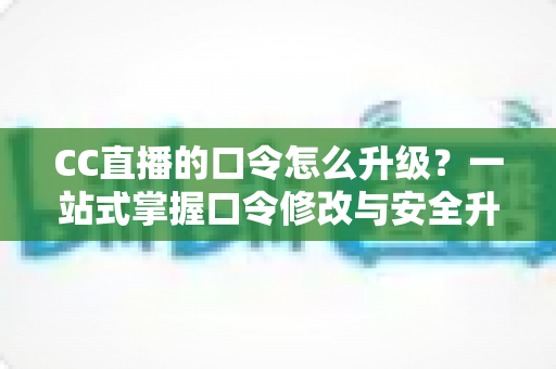CC直播的口令怎么升级？一站式掌握口令修改与安全升级全攻略，让直播账号固若金汤