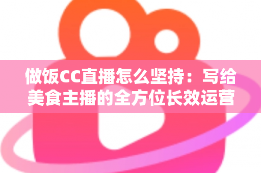 做饭CC直播怎么坚持：写给美食主播的全方位长效运营指南