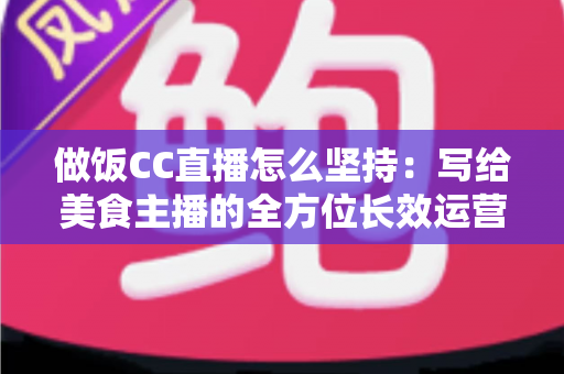 做饭CC直播怎么坚持：写给美食主播的全方位长效运营指南