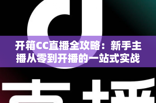 开箱CC直播全攻略：新手主播从零到开播的一站式实战指南