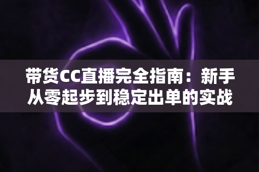带货CC直播完全指南：新手从零起步到稳定出单的实战运营手册