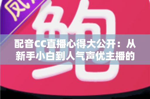 配音CC直播心得大公开:从新手小白到人气声优主播的实战技巧与避坑指南全解析 配音CC直播心得大公开:从新手小白到人气声优主播的实战技巧与避坑指南全解析