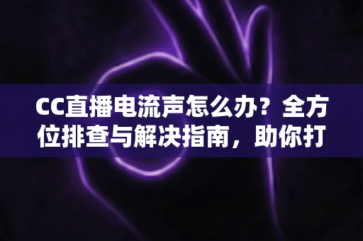 CC直播电流声怎么办?全方位排查与解决指南,助你打造纯净音质直播间 CC直播电流声怎么办?全方位排查与解决指南,助你打造纯净音质直播间