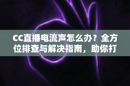 CC直播电流声怎么办?全方位排查与解决指南,助你打造纯净音质直播间 CC直播电流声怎么办?全方位排查与解决指南,助你打造纯净音质直播间
