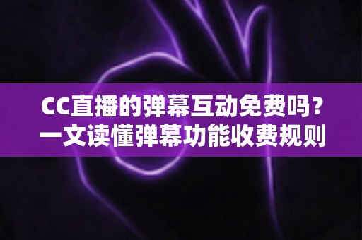 CC直播的弹幕互动免费吗？一文读懂弹幕功能收费规则与免费互动全攻略