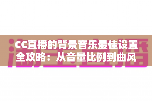 CC直播的背景音乐最佳设置全攻略：从音量比例到曲风搭配，打造高人气直播间的调音秘籍