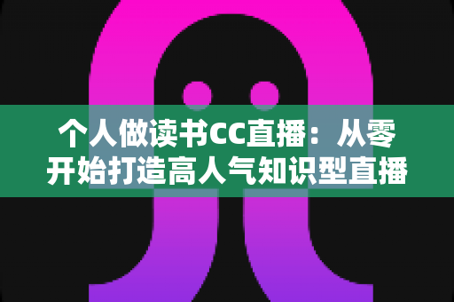 个人做读书CC直播:从零开始打造高人气知识型直播间的完整运营指南 个人做读书CC直播:从零开始打造高人气知识型直播间的完整运营指南