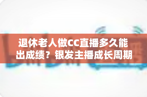 退休老人做CC直播多久能出成绩？银发主播成长周期全解析与快速涨粉实用指南