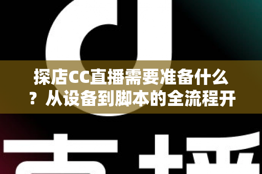 探店CC直播需要准备什么？从设备到脚本的全流程开播准备清单，助你打造高人气探店直播间