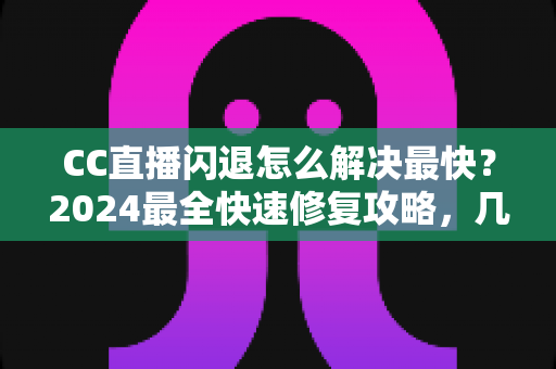 CC直播闪退怎么解决最快？2024最全快速修复攻略，几分钟找回流畅观看体验