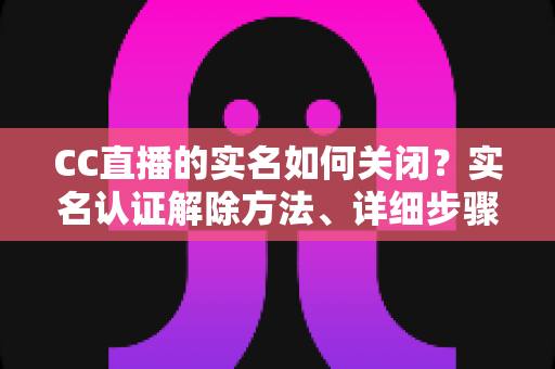 CC直播的实名如何关闭？实名认证解除方法、详细步骤与安全避坑指南全解析