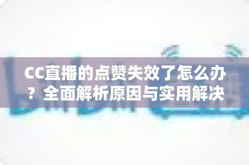 CC直播的点赞失效了怎么办？全面解析原因与实用解决方案指南