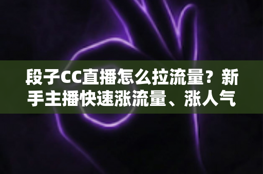 段子CC直播怎么拉流量？新手主播快速涨流量、涨人气的实战攻略全解析