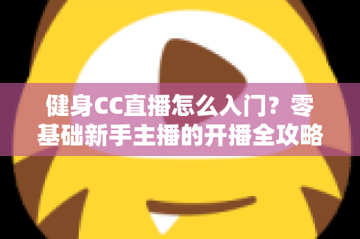 健身CC直播怎么入门?零基础新手主播的开播全攻略 健身CC直播怎么入门?零基础新手主播的开播全攻略
