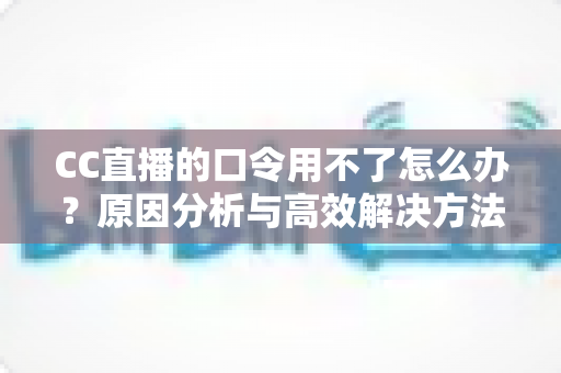 CC直播的口令用不了怎么办？原因分析与高效解决方法全攻略