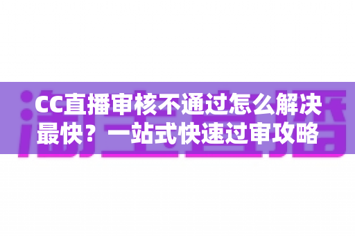 CC直播审核不通过怎么解决最快？一站式快速过审攻略与避坑指南