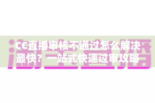 CC直播审核不通过怎么解决最快？一站式快速过审攻略与避坑指南