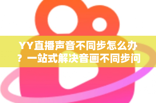 YY直播声音不同步怎么办？一站式解决音画不同步问题的实用指南