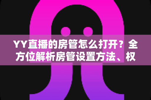 YY直播的房管怎么打开？全方位解析房管设置方法、权限职责与管理技巧