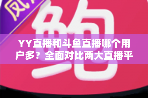 YY直播和斗鱼直播哪个用户多？全面对比两大直播平台的用户规模与特点
