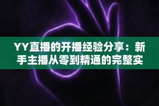 YY直播的开播经验分享：新手主播从零到精通的完整实战指南