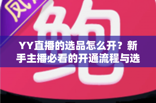 YY直播的选品怎么开？新手主播必看的开通流程与选品实战指南