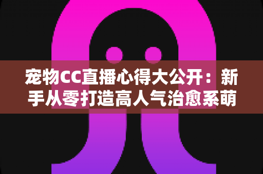 宠物CC直播心得大公开：新手从零打造高人气治愈系萌宠直播间的实战指南