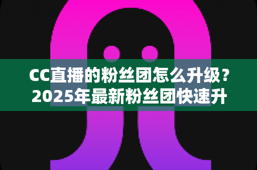 CC直播的粉丝团怎么升级？2025年最新粉丝团快速升级攻略与实用技巧全解析