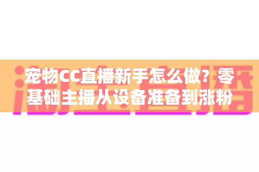 宠物CC直播新手怎么做?零基础主播从设备准备到涨粉变现的完整攻略 宠物CC直播新手怎么做?零基础主播从设备准备到涨粉变现的完整攻略