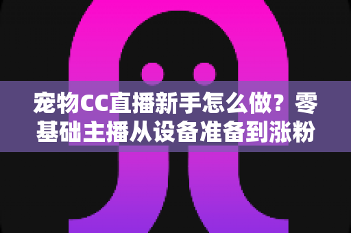 宠物CC直播新手怎么做?零基础主播从设备准备到涨粉变现的完整攻略 宠物CC直播新手怎么做?零基础主播从设备准备到涨粉变现的完整攻略