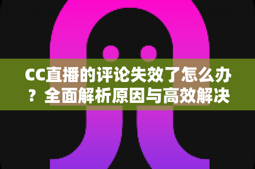 CC直播的评论失效了怎么办？全面解析原因与高效解决方法指南