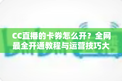 CC直播的卡券怎么开？全网最全开通教程与运营技巧大公开，助你直播间人气转化双丰收