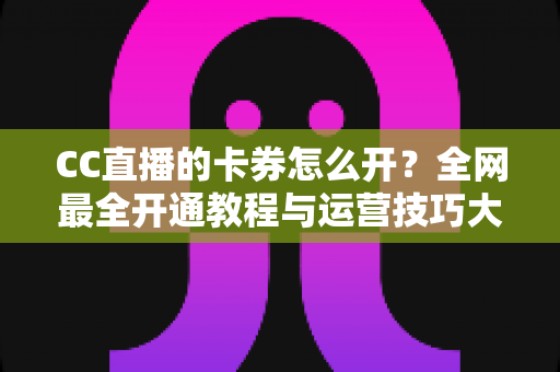 CC直播的卡券怎么开？全网最全开通教程与运营技巧大公开，助你直播间人气转化双丰收