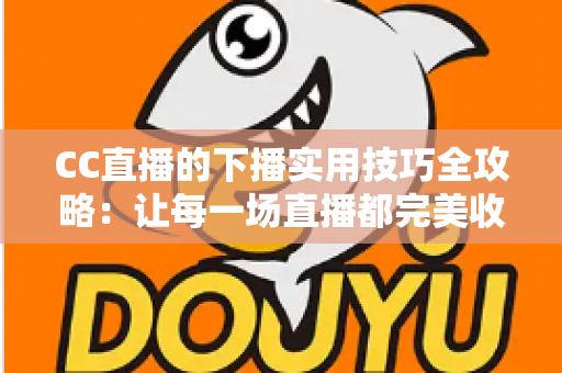 CC直播的下播实用技巧全攻略:让每一场直播都完美收官,留住每一位粉丝 CC直播的下播实用技巧全攻略:让每一场直播都完美收官,留住每一位粉丝