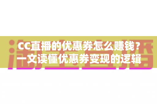 CC直播的优惠券怎么赚钱？一文读懂优惠券变现的逻辑、方法与避坑指南